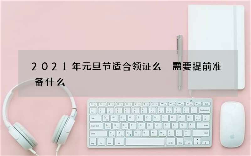 2021年元旦节适合领证么 需要提前准备什么
